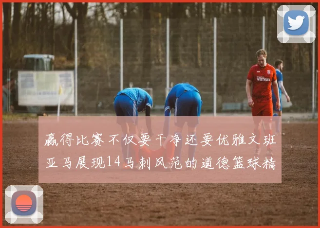 赢得比赛不仅要干净还要优雅文班亚马展现14马刺风范的道德篮球精神