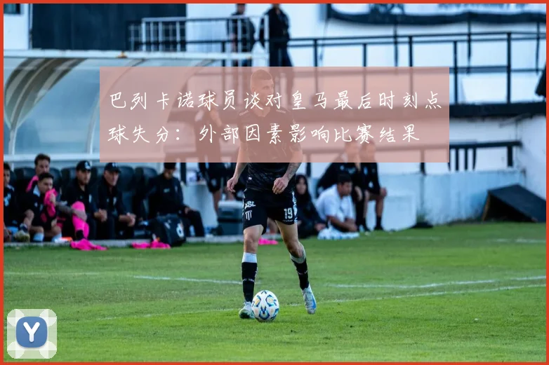 巴列卡诺球员谈对皇马最后时刻点球失分：外部因素影响比赛结果