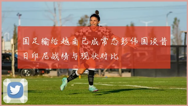国足输给越南已成常态彭伟国谈昔日印尼战绩与现状对比