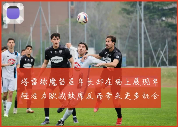 塔雷称魔笛虽年长却在场上展现年轻活力欧战缺席反而带来更多机会
