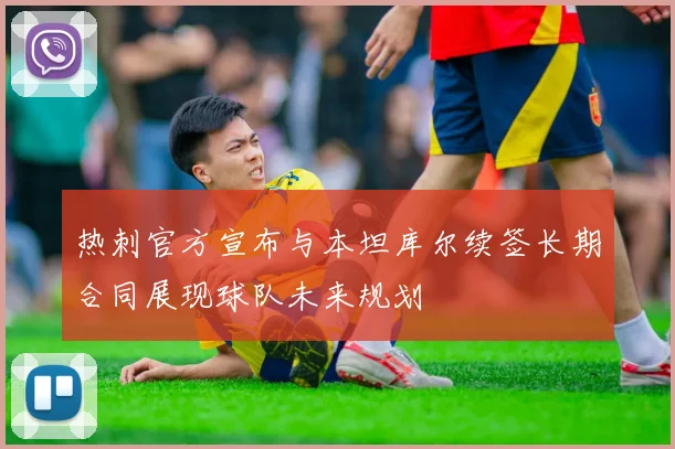 热刺官方宣布与本坦库尔续签长期合同展现球队未来规划