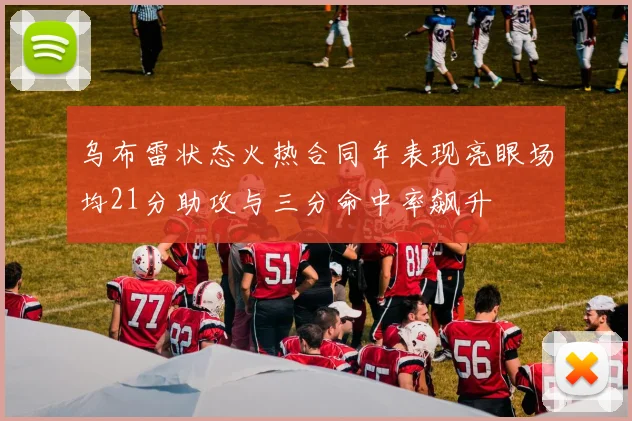 乌布雷状态火热合同年表现亮眼场均21分助攻与三分命中率飙升