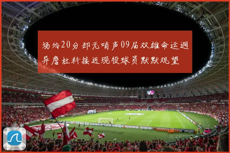 场均20分却无哨声09届双雄命运迥异詹杜科接近现役球员默默观望