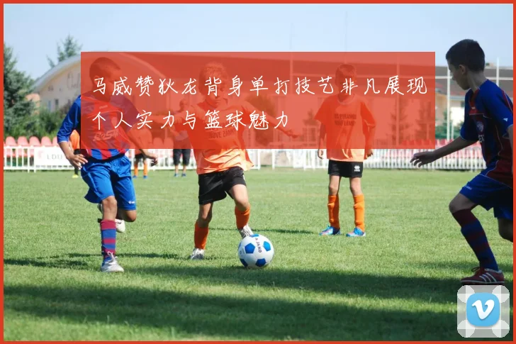 马威赞狄龙背身单打技艺非凡展现个人实力与篮球魅力