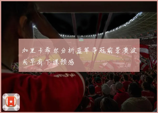 加里卡希尔分析蓝军争冠前景澳波或早有下课预感