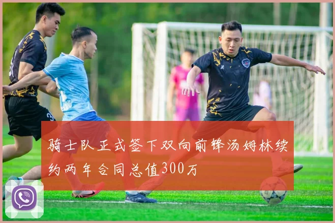 骑士队正式签下双向前锋汤姆林续约两年合同总值300万