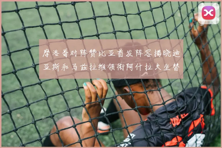 摩洛哥对阵赞比亚首发阵容揭晓迪亚斯和马兹拉维领衔阿什拉夫坐替补席