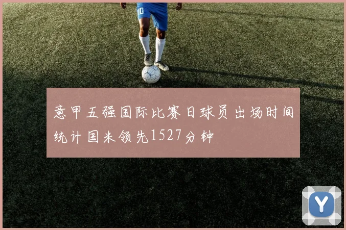 意甲五强国际比赛日球员出场时间统计国米领先1527分钟