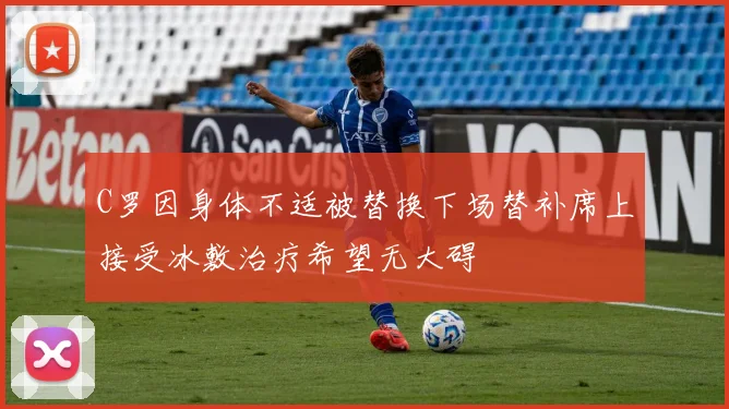 C罗因身体不适被替换下场替补席上接受冰敷治疗希望无大碍