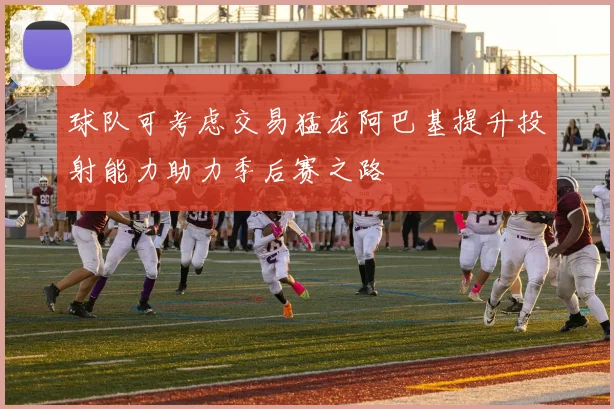 球队可考虑交易猛龙阿巴基提升投射能力助力季后赛之路