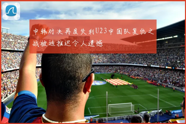 中韩对决再度失利U23中国队复仇之战被迫推迟令人遗憾