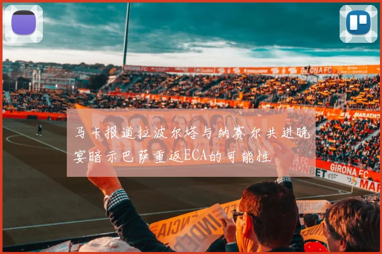 马卡报道拉波尔塔与纳赛尔共进晚宴暗示巴萨重返ECA的可能性
