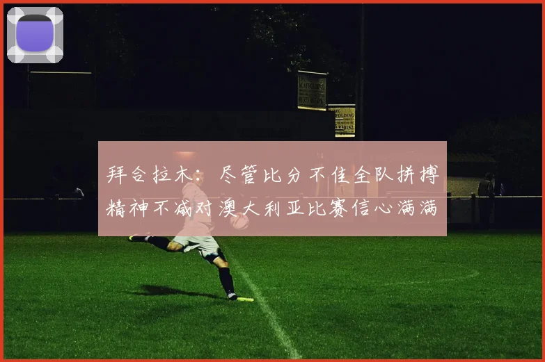 拜合拉木：尽管比分不佳全队拼搏精神不减对澳大利亚比赛信心满满期待进球