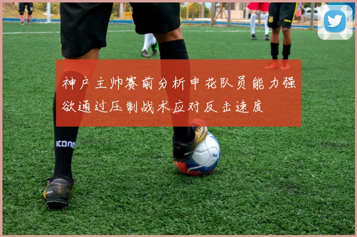 神户主帅赛前分析申花队员能力强欲通过压制战术应对反击速度