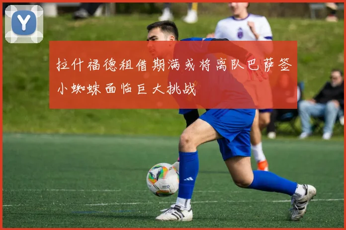 拉什福德租借期满或将离队巴萨签小蜘蛛面临巨大挑战